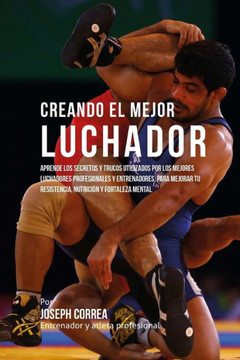 Creando El Mejor Luchador: Aprende Los Secretos Y Trucos Utilizados Por Los Mejores Luchadores Profesionales Y Entrenadores, Para Mejorar Tu Resi