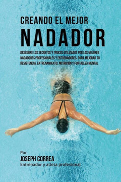 Creando El Mejor Nadador: Descubre Los Secretos Y Trucos Utilizados Por Los Mejores Nadadores Profesionales Y Entrenadores, Para Mejorar Tu Resi