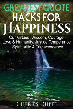 Greatest Quote Hacks For Happiness: Our Virtues: Wisdom, Courage, Love & Humanity, Justice, Temperance, Spirituality, & Transcendence