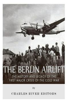 The Berlin Airlift: The History and Legacy of the First Major Crisis of the Cold War