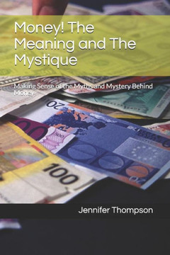 Money! The Meaning and The Mystique: Making Sense of the Myths and Mystery Behind Money