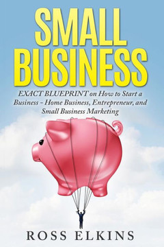 Small Business: EXACT BLUEPRINT on How to Start a Business - Home Business, Entrepreneur, and Small Business Marketing