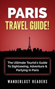 Paris Travel Guide: The Ultimate Tourist's Guide To Sightseeing, Adventure & Partying In Paris