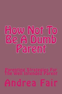 How Not To Be A Dumb Parent: Parenting Strategies For The Well Intended Parent