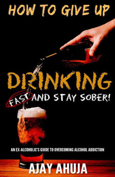 How To Give Up Drinking Fast And Stay Sober: An Ex-Alcoholic's Guide To Overcoming Alcohol Addiction