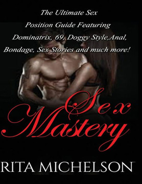 Sex Mastery: The Ultimate Sex Position Guide Featuring Dominatrix, 69, Doggystyle, Anal, Bondage, Sex Stories And Much More!