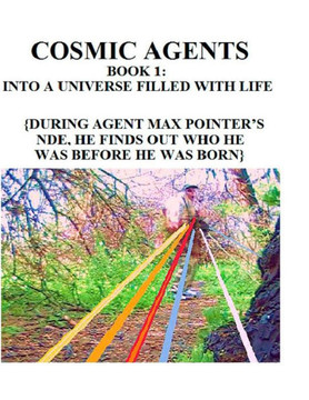 Cosmic Agents Book 1: Into a Universe Filled With Life: {During Agent Max Pointer's NDE, He Finds Out Who He Was Before He Was Born}
