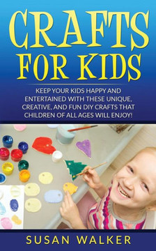 Crafts for Kids: Keep Your Kids Happy and Entertained with These Unique, Creative, and Fun DIY Crafts That Children of All Ages Will En