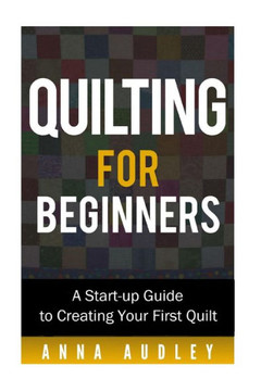 Quilting for Beginners: A Start-up Guide to Create Your First Quilt