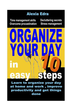 Organize Your Day in 10 Easy Steps: Learn to Organize Your Day at Home and Work, Improve Productivity and Get Things Done: Time Management Skills.Over