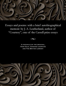 Essays and Poems: With a Brief Autobiographical Memoir: By J. A. Leatherland, Author of Courtesy, One of the Cassell Prize Essays