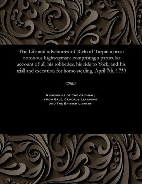The Life and Adventures of Richard Turpin a Most Notorious Highwayman: Comprising a Particular Account of All His Robberies, His Ride to York, and His