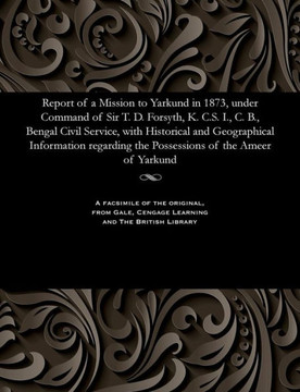 Report of a Mission to Yarkund in 1873, Under Command of Sir T. D. Forsyth, K. C.S. I., C. B., Bengal Civil Service, with Historical and Geographical