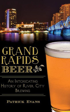 Grand Rapids Beer: An Intoxicating History of River City Brewing Grand Rapids Beer: An Intoxicating History of River City Brewing