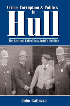 Crime, Corruption & Politics in Hull: The Rise and Fall of Boss Smith's Old Ring