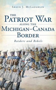 The Patriot War Along the Michigan-Canada Border: Raiders and Rebels The Patriot War Along the Michigan-Canada Border: Raiders and Rebels