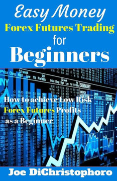 Easy Money Forex Futures Trading for Beginners: How to Achieve Low Risk Forex Futures Profits as a Beginner