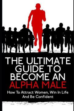 The Ultimate Guide To Become An Alpha Male: How To Attract Women, Win In Life And Be Confident