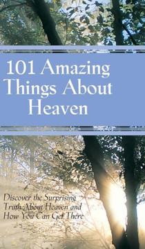 101 Amazing Things About Heaven: Discover the Surprising Truth About Heaven and How You Can Get There