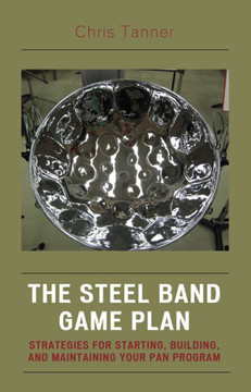 The Steel Band Game Plan: Strategies for Starting, Building, and Maintaining Your Pan Program