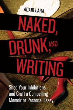 Naked, Drunk, and Writing: Shed Your Inhibitions and Craft a Compelling Memoir or Personal Essay