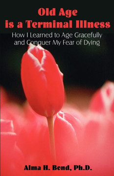 Old Age is a Terminal Illness: How I learned to Age Gracefully and Conquer my Fear of Dying