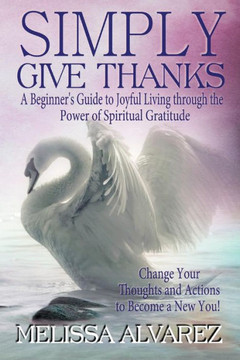 Simply Give Thanks: A Beginner's Guide to Joyful Living Through the Power of Spiritual Gratitude