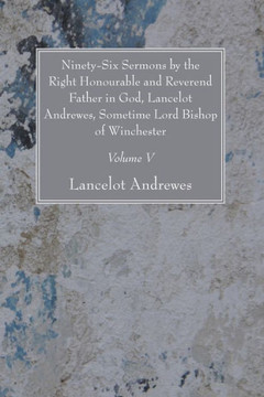 Ninety-Six Sermons by the Right Honourable and Reverend Father in God, Lancelot Andrewes, Sometime Lord Bishop of Winchester, Vol. V