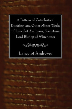 A Pattern of Catechistical Doctrine, and Other Minor Works of Lancelot Andrewes, Sometime Lord Bishop of Winchester