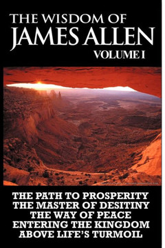 The Wisdom of James Allen I: Including The Path To Prosperity, The Master Of Desitiny, The Way Of Peace Entering The Kingdom and Above Life's Turmo