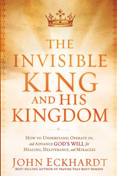 The Invisible King and His Kingdom: How to Understand, Operate In, and Advance God's Will for Healing, Deliverance, and Miracles