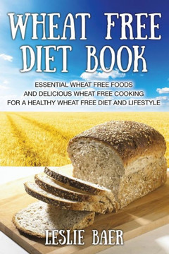 Wheat Free Diet Book: Essential Wheat Free Foods and Delicious Wheat Free Cooking for a Healthy Wheat Free Diet and Lifestyle Wheat Free Diet Book: Essential Wheat Free Foods and Delicious Wheat Free Cooking for a Healthy Wheat Free Diet and Lifestyle