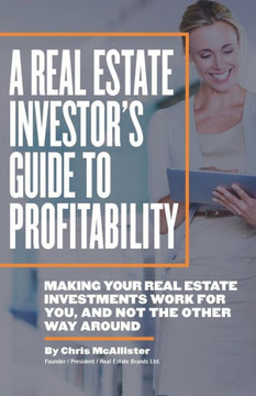 A Real Estate Investor's Guide To Profitability: Making Your Real Estate Investments Work For You, And Not The Other Way Around