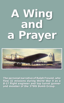 A Wing and a Prayer: The Personal Narrative of Ralph Freund Who Flew 32 Missions Over Europe During WWII A Wing and a Prayer: The Personal Narrative of Ralph Freund Who Flew 32 Missions Over Europe During WWII