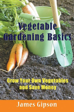 Vegetable Gardening Basics: Grow Your Own Vegetables and Save Money