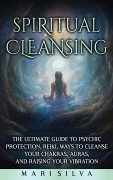 Spiritual Cleansing: The Ultimate Guide to Psychic Protection, Reiki, Ways to Cleanse Your Chakras, Auras, and Raising Your Vibration