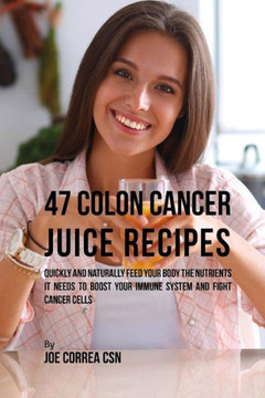 47 Colon Cancer Juice Recipes: Quickly and Naturally Feed Your Body the Nutrients it needs to Boost Your Immune System and Fight Cancer Cells
