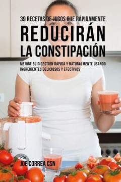 39 Recetas de Jugos Que R?pidamente Reducir?n la Constipaci?n: Mejore su Digesti?n R?pida y Naturalmente Usando Ingredientes Deliciosos y Efectivos
