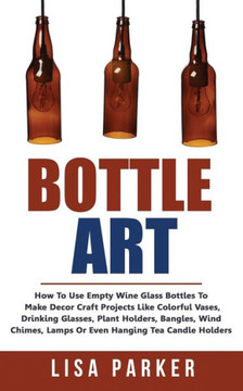 Bottle Art: How To Use Empty Wine Glass Bottles To Make Decor Craft Projects Like Colorful Vases, Drinking Glasses, Plant Holders,