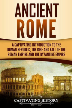 Ancient Rome: A Captivating Introduction to the Roman Republic, The Rise and Fall of the Roman Empire, and The Byzantine Empire Ancient Rome: A Captivating Introduction to the Roman Republic, The Rise and Fall of the Roman Empire, and The Byzantine Empire