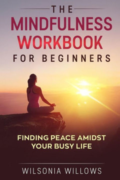 The Mindfulness Workbook For Beginners: Finding Peace Amidst Your Busy Life