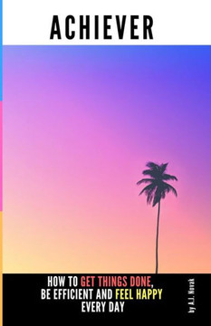 Achiever: How to Get Things Done, Be Efficient and Feel Happy Every Day