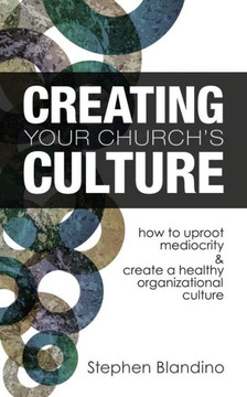 Creating Your Church's Culture: How to Uproot Mediocrity and Create a Healthy Organizational Culture