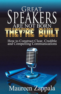 Great Speakers Are Not Born. They're Built: How to Construct Clear, Credible, Compelling Communications