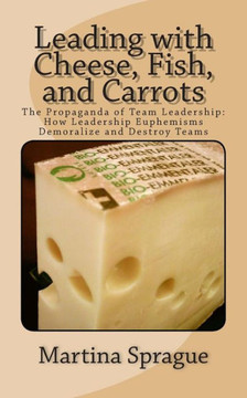 Leading with Cheese, Fish, and Carrots: The Propaganda of Team Leadership: How Leadership Euphemisms Demoralize and Destroy Teams