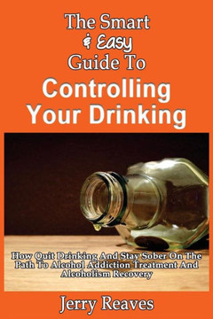 The Smart & Easy Guide To Controlling Your Drinking: How Quit Drinking And Stay Sober On The Path To Alcohol Addiction Treatment And Alcoholism Recove