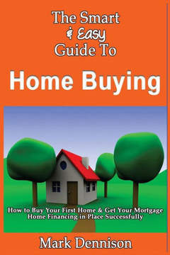 The Smart & Easy Guide To Home Buying: How to Buy Your First Home & Get Your Mortgage Home Financing in Place Successfully