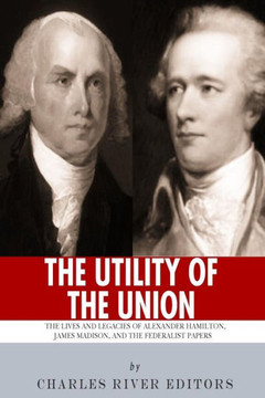 ""The Utility of the Union"": The Lives and Legacies of Alexander Hamilton, James Madison, and the Federalist Papers