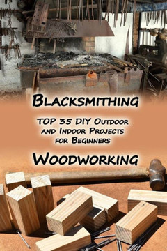 Woodworking And Blacksmithing : Top 35 Diy Outdoor And Indoor Projects For Beginners: (Home Woodworking, Blacksmithing Guide, Diy Projects) Woodworking And Blacksmithing : Top 35 Diy Outdoor And Indoor Projects For Beginners: (Home Woodworking, Blacksmithing Guide, Diy Projects)