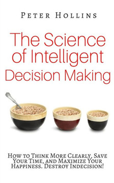 The Science Of Intelligent Decision Making: How To Think More Clearly, Save Your Time, And Maximize Your Happiness. Destroy Indecision!